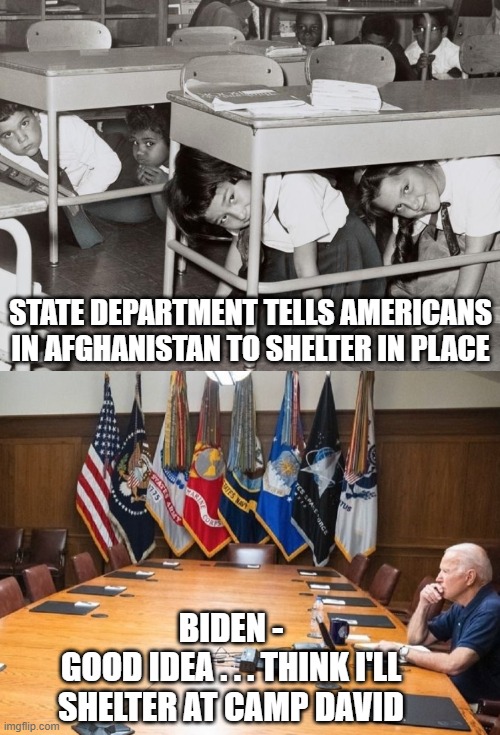 Empty Leadership | STATE DEPARTMENT TELLS AMERICANS IN AFGHANISTAN TO SHELTER IN PLACE; BIDEN -
GOOD IDEA . . . THINK I'LL SHELTER AT CAMP DAVID | image tagged in biden,afghanistan,liberals,democrats,harris,nancy pelosi | made w/ Imgflip meme maker