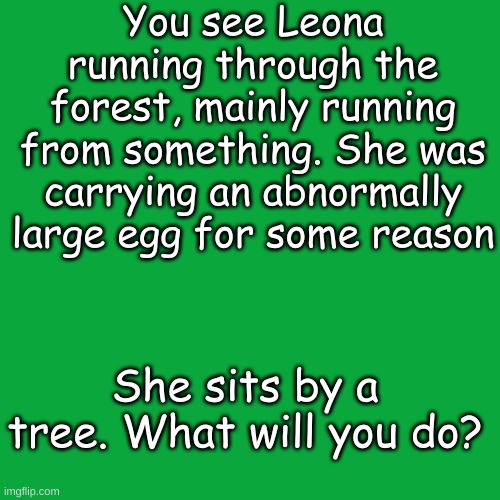 Blank Transparent Square | You see Leona running through the forest, mainly running from something. She was carrying an abnormally large egg for some reason; She sits by a tree. What will you do? | image tagged in memes,blank transparent square | made w/ Imgflip meme maker