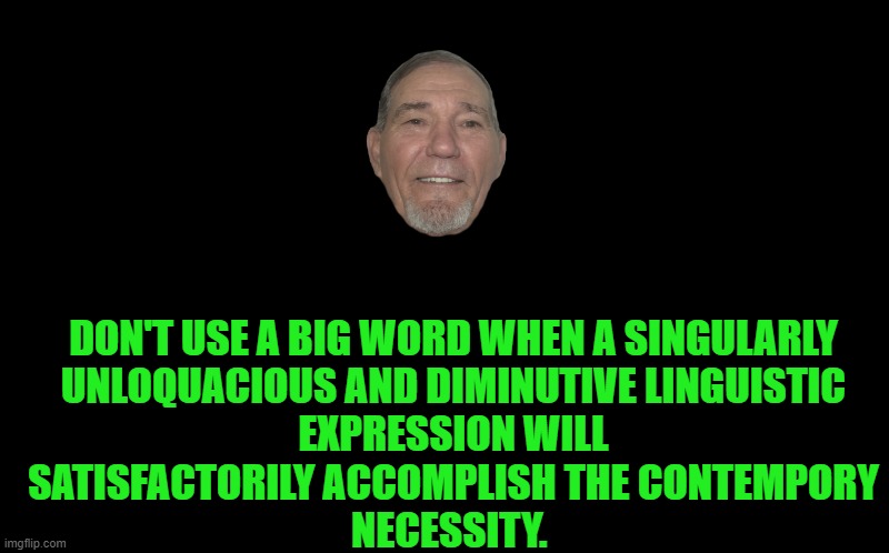 don't use big words | DON'T USE A BIG WORD WHEN A SINGULARLY
UNLOQUACIOUS AND DIMINUTIVE LINGUISTIC
EXPRESSION WILL
SATISFACTORILY ACCOMPLISH THE CONTEMPORY
NECESSITY. | image tagged in black screen,kewlew | made w/ Imgflip meme maker