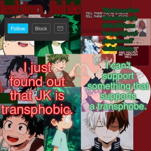 i'm sorry. (Mod note: Don't hate on someone for believing in something) | I just found out that JK is transphobic. I can't support something that supports a transphobe. | image tagged in fishie's tododeku temp | made w/ Imgflip meme maker