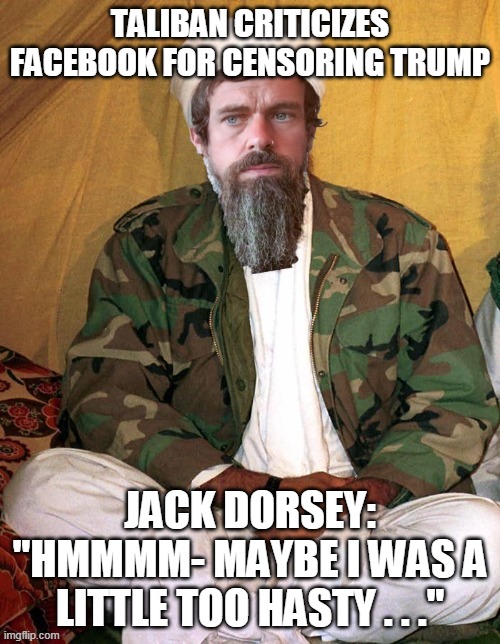 Liberals vs the Taliban- hard to tell the difference. | TALIBAN CRITICIZES FACEBOOK FOR CENSORING TRUMP; JACK DORSEY:
"HMMMM- MAYBE I WAS A LITTLE TOO HASTY . . ." | image tagged in twitter,censorship,donald trump | made w/ Imgflip meme maker
