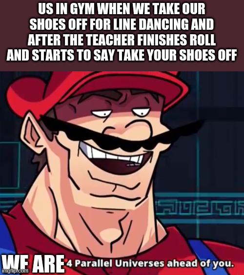 I Am 4 Parallel Universes Ahead Of You | US IN GYM WHEN WE TAKE OUR SHOES OFF FOR LINE DANCING AND AFTER THE TEACHER FINISHES ROLL AND STARTS TO SAY TAKE YOUR SHOES OFF; WE ARE | image tagged in i am 4 parallel universes ahead of you | made w/ Imgflip meme maker