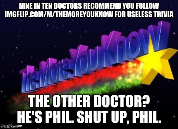 It's good for you imgflip.com/m/themoreyouknow | NINE IN TEN DOCTORS RECOMMEND YOU FOLLOW IMGFLIP.COM/M/THEMOREYOUKNOW FOR USELESS TRIVIA; THE OTHER DOCTOR?
HE'S PHIL. SHUT UP, PHIL. | image tagged in the more you know | made w/ Imgflip meme maker