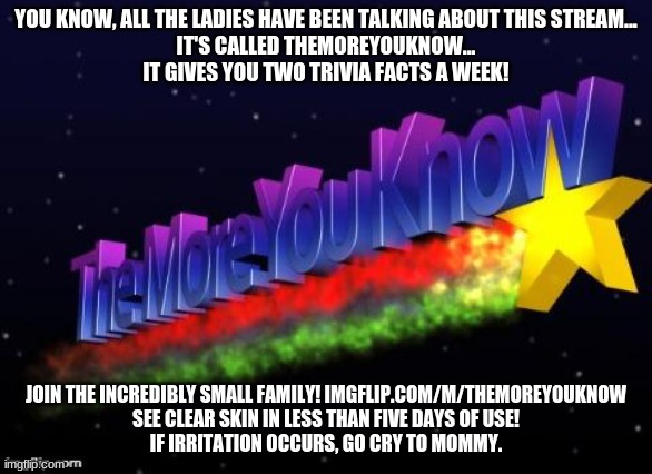 Fricking gossip amirite | YOU KNOW, ALL THE LADIES HAVE BEEN TALKING ABOUT THIS STREAM...
IT'S CALLED THEMOREYOUKNOW...
IT GIVES YOU TWO TRIVIA FACTS A WEEK! JOIN THE INCREDIBLY SMALL FAMILY! IMGFLIP.COM/M/THEMOREYOUKNOW
SEE CLEAR SKIN IN LESS THAN FIVE DAYS OF USE!
IF IRRITATION OCCURS, GO CRY TO MOMMY. | image tagged in the more you know | made w/ Imgflip meme maker