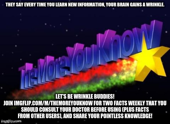 the more you know | THEY SAY EVERY TIME YOU LEARN NEW INFORMATION, YOUR BRAIN GAINS A WRINKLE. LET'S BE WRINKLE BUDDIES!
JOIN IMGFLIP.COM/M/THEMOREYOUKNOW FOR TWO FACTS WEEKLY THAT YOU SHOULD CONSULT YOUR DOCTOR BEFORE USING (PLUS FACTS FROM OTHER USERS), AND SHARE YOUR POINTLESS KNOWLEDGE! | image tagged in the more you know | made w/ Imgflip meme maker