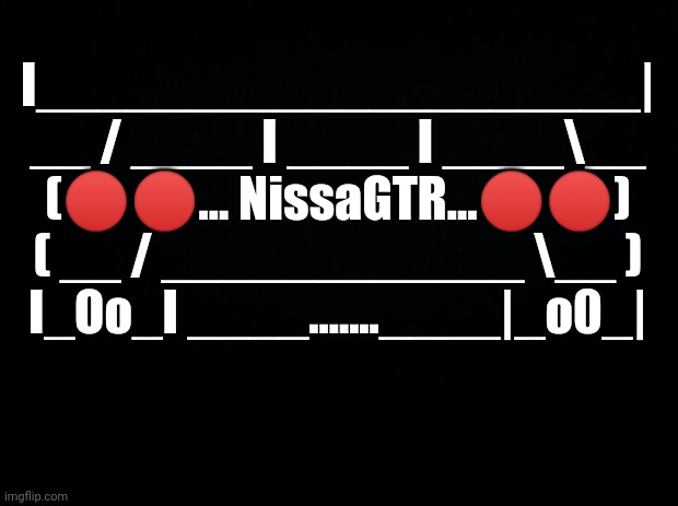 The cooler one | I____________________|
__ / ____ I ____ I ____\__
(🔴🔴... NissaGTR...🔴🔴)
( __ / ____________ \__ )
I_Oo_I ____.......____|_o0_| | image tagged in black background | made w/ Imgflip meme maker