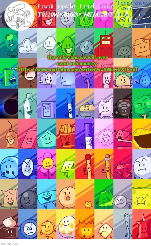 (not a rickroll purromise* | the only song we will ever need in humanity:
https://www.youtube.com/watch?v=XMuGVX1PnxI | image tagged in thx the-goth-chicken fur the temp kawaii's bfdi announcement | made w/ Imgflip meme maker