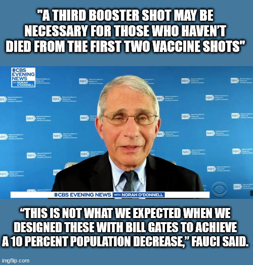 Fauci the Pud | "A THIRD BOOSTER SHOT MAY BE NECESSARY FOR THOSE WHO HAVEN’T DIED FROM THE FIRST TWO VACCINE SHOTS"; “THIS IS NOT WHAT WE EXPECTED WHEN WE DESIGNED THESE WITH BILL GATES TO ACHIEVE A 10 PERCENT POPULATION DECREASE,” FAUCI SAID. | image tagged in dr fauci | made w/ Imgflip meme maker