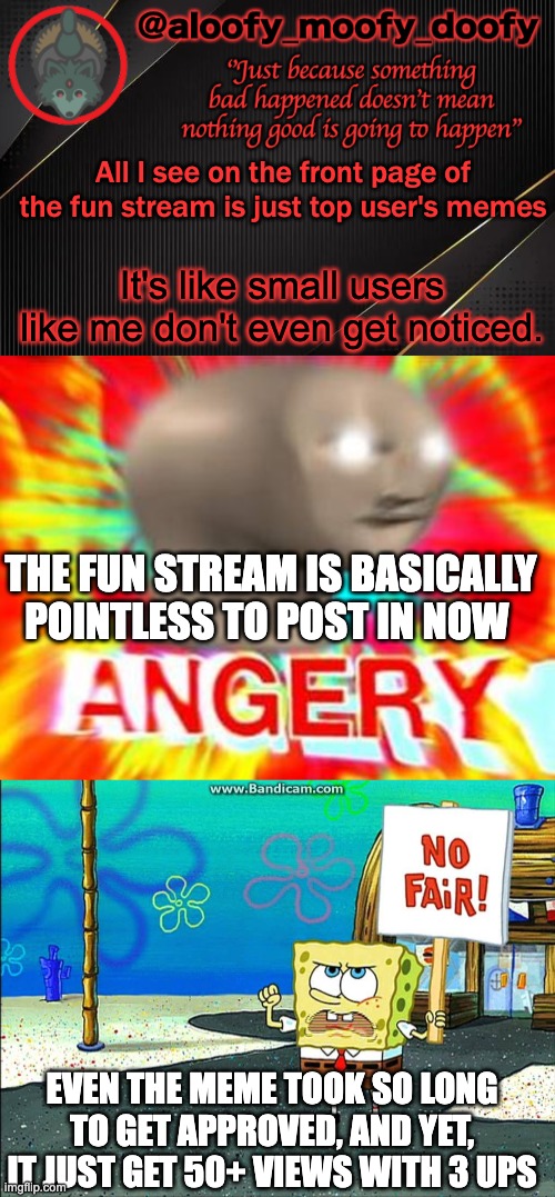 This just brings a frown to my face. | All I see on the front page of the fun stream is just top user's memes; It's like small users like me don't even get noticed. THE FUN STREAM IS BASICALLY POINTLESS TO POST IN NOW; EVEN THE MEME TOOK SO LONG TO GET APPROVED, AND YET, IT JUST GET 50+ VIEWS WITH 3 UPS | image tagged in aloofy_moofy_doofy template,surreal angery,not fair | made w/ Imgflip meme maker