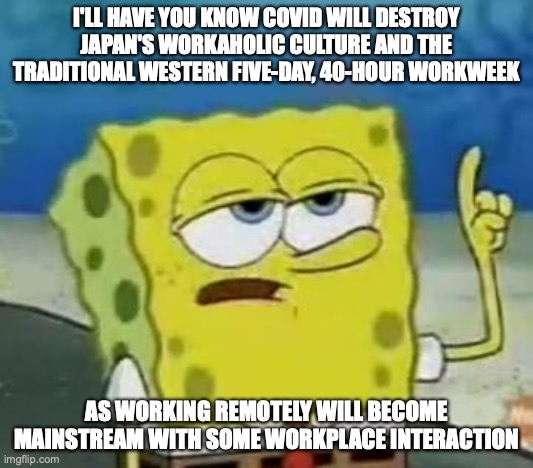 Work Environment Post-COVID | I'LL HAVE YOU KNOW COVID WILL DESTROY JAPAN'S WORKAHOLIC CULTURE AND THE TRADITIONAL WESTERN FIVE-DAY, 40-HOUR WORKWEEK; AS WORKING REMOTELY WILL BECOME MAINSTREAM WITH SOME WORKPLACE INTERACTION | image tagged in memes,i'll have you know spongebob,work,covid-19 | made w/ Imgflip meme maker