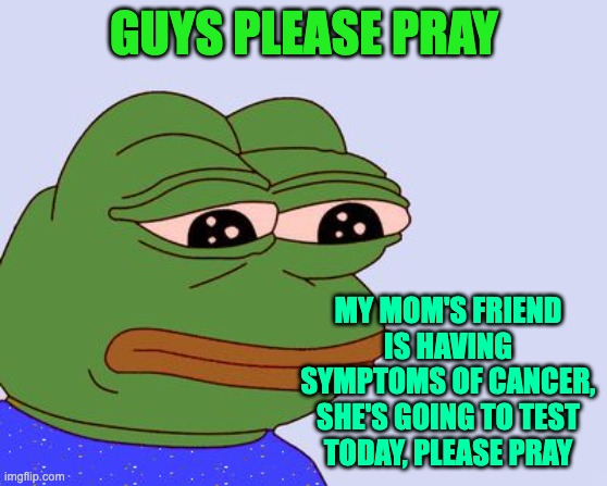 Pepe the Frog |  GUYS PLEASE PRAY; MY MOM'S FRIEND IS HAVING SYMPTOMS OF CANCER, SHE'S GOING TO TEST TODAY, PLEASE PRAY | image tagged in pepe the frog,cancer,sad | made w/ Imgflip meme maker