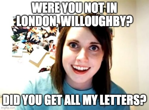 Overly Attached Marianne Dashwood | WERE YOU NOT IN LONDON, WILLOUGHBY? DID YOU GET ALL MY LETTERS? | image tagged in memes,overly attached girlfriend | made w/ Imgflip meme maker