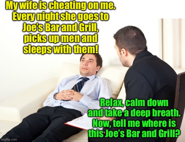 Councilor | My wife is cheating on me.
Every night she goes to
Joe’s Bar and Grill,
picks up men and
sleeps with them! Relax, calm down and take a deep breath.
Now, tell me where is this Joe’s Bar and Grill? | image tagged in psychiatrist reversed | made w/ Imgflip meme maker