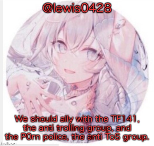 lewis0428 announcement temp 2 |  @lewis0428; We should ally with the TF141, the anti trolling group, and the P0rn police, the anti ToS group. | image tagged in lewis0428 announcement temp 2 | made w/ Imgflip meme maker