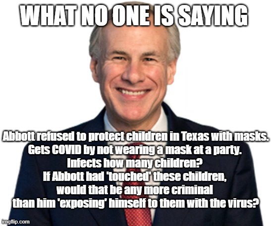 What No One is Saying | WHAT NO ONE IS SAYING; Abbott refused to protect children in Texas with masks.
Gets COVID by not wearing a mask at a party. 
Infects how many children? 
If Abbott had 'touched' these children, 
would that be any more criminal 
than him 'exposing' himself to them with the virus? | image tagged in covid-19,masks,children,texas | made w/ Imgflip meme maker