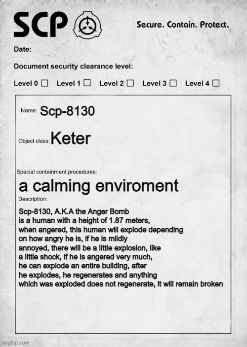 SCP document | Scp-8130; Keter; a calming enviroment; Scp-8130, A.K.A the Anger Bomb is a human with a height of 1.87 meters, when angered, this human will explode depending on how angry he is, if he is mildly annoyed, there will be a little explosion, like a little shock, if he is angered very much, he can explode an entire building, after he explodes, he regenerates and anything which was exploded does not regenerate, it will remain broken | image tagged in scp document | made w/ Imgflip meme maker