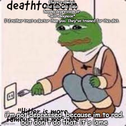 deathtodeath template | there's always the kids who fake having depression or "self-diagnose"
I'd rather trust a doctor than you. They've trained for this shit. i'm not depressed, because im to rad.
but don't do that. it's lame | image tagged in deathtodeath template | made w/ Imgflip meme maker