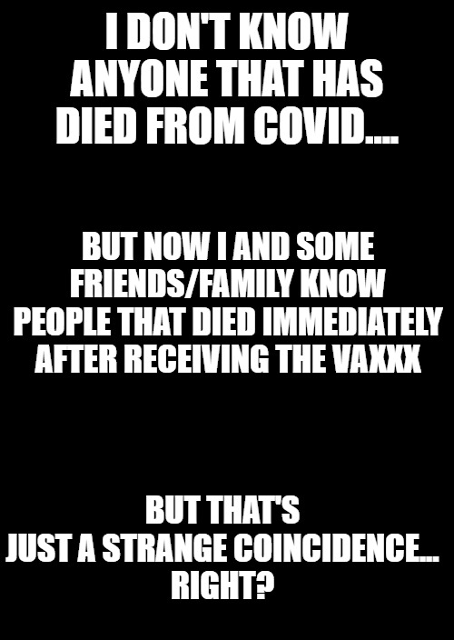 a black blank | I DON'T KNOW ANYONE THAT HAS DIED FROM COVID.... BUT NOW I AND SOME FRIENDS/FAMILY KNOW PEOPLE THAT DIED IMMEDIATELY AFTER RECEIVING THE VAXXX; BUT THAT'S JUST A STRANGE COINCIDENCE...
RIGHT? | image tagged in covid vaccine,so you have chosen death | made w/ Imgflip meme maker