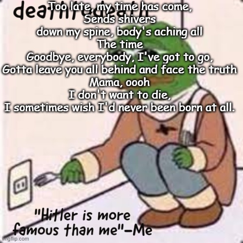 deathtodeath template | Too late, my time has come,
Sends shivers down my spine, body's aching all
The time
Goodbye, everybody, I've got to go,
Gotta leave you all behind and face the truth
Mama, oooh
I don't want to die,
I sometimes wish I'd never been born at all. | image tagged in deathtodeath template | made w/ Imgflip meme maker