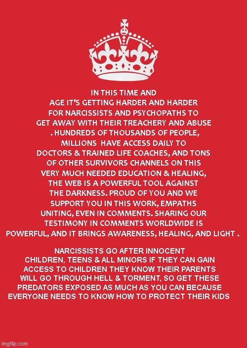 Narcissist Exposure | IN THIS TIME AND AGE IT'S GETTING HARDER AND HARDER FOR NARCISSISTS AND PSYCHOPATHS TO GET AWAY WITH THEIR TREACHERY AND ABUSE  . HUNDREDS OF THOUSANDS OF PEOPLE, MILLIONS  HAVE ACCESS DAILY TO DOCTORS & TRAINED LIFE COACHES, AND TONS OF OTHER SURVIVORS CHANNELS ON THIS VERY MUCH NEEDED EDUCATION & HEALING, THE WEB IS A POWERFUL TOOL AGAINST THE DARKNESS. PROUD OF YOU AND WE SUPPORT YOU IN THIS WORK, EMPATHS UNITING, EVEN IN COMMENTS. SHARING OUR TESTIMONY IN COMMENTS WORLDWIDE IS POWERFUL, AND IT BRINGS AWARENESS, HEALING, AND LIGHT . NARCISSISTS GO AFTER INNOCENT CHILDREN, TEENS & ALL MINORS IF THEY CAN GAIN ACCESS TO CHILDREN THEY KNOW THEIR PARENTS WILL GO THROUGH HELL & TORMENT, SO GET THESE PREDATORS EXPOSED AS MUCH AS YOU CAN BECAUSE EVERYONE NEEDS TO KNOW HOW TO PROTECT THEIR KIDS | image tagged in memes,keep calm and carry on red,narcissism,exposed | made w/ Imgflip meme maker