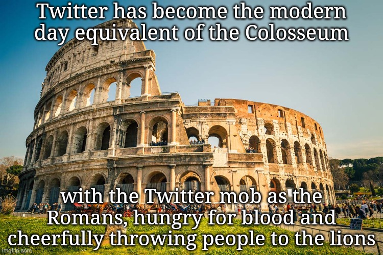 Are you not entertained? | Twitter has become the modern day equivalent of the Colosseum; with the Twitter mob as the Romans, hungry for blood and cheerfully throwing people to the lions | image tagged in roman colosseum,twitter,memes,politics,are you not entertained | made w/ Imgflip meme maker