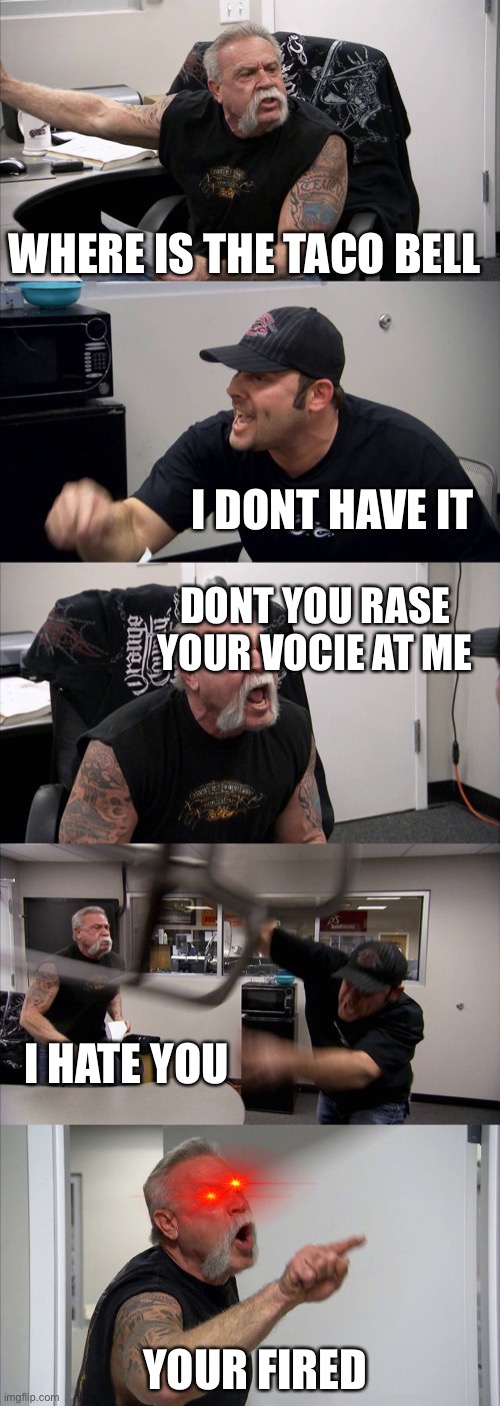 American Chopper Argument | WHERE IS THE TACO BELL; I DONT HAVE IT; DONT YOU RASE YOUR VOCIE AT ME; I HATE YOU; YOUR FIRED | image tagged in memes,american chopper argument | made w/ Imgflip meme maker