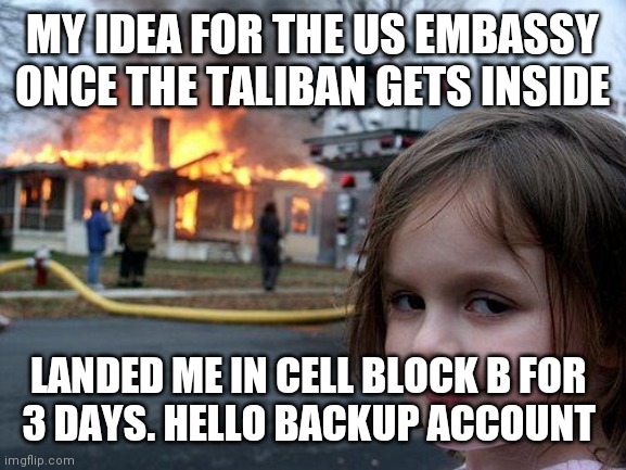 When you want to blow up terrorists | MY IDEA FOR THE US EMBASSY ONCE THE TALIBAN GETS INSIDE; LANDED ME IN CELL BLOCK B FOR 
3 DAYS. HELLO BACKUP ACCOUNT | image tagged in memes,disaster girl | made w/ Imgflip meme maker