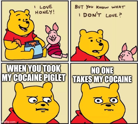 Pooh bear 2 |  NO ONE TAKES MY COCAINE; WHEN YOU TOOK MY COCAINE PIGLET | image tagged in serious winnie the pooh | made w/ Imgflip meme maker