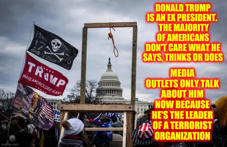 There Is No "News".  There's Only Terrorist Propaganda And Counter Terrorism Propaganda | DONALD TRUMP IS AN EX PRESIDENT. 
 THE MAJORITY OF AMERICANS DON'T CARE WHAT HE SAYS, THINKS OR DOES; MEDIA OUTLETS ONLY TALK ABOUT HIM NOW BECAUSE HE'S THE LEADER OF A TERRORIST ORGANIZATION | image tagged in trump insurrection jan 6 2021,propaganda,republican,democrat,mainstream media,memes | made w/ Imgflip meme maker