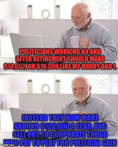 Hide the Pain Harold Meme | POLITICIANS WORKING B4 AND AFTER RETIREMENT SHOULD MAKE $14,652, OR $10,399 LIKE MY BUDDY AND I. INSTEAD THEY NOW MAKE AROUND $128,000 A YEAR, AND SELL OUT TO CORPORATE THUGS WHO PAY TO PLAY FOR POLITICAL GAIN | image tagged in memes,hide the pain harold | made w/ Imgflip meme maker