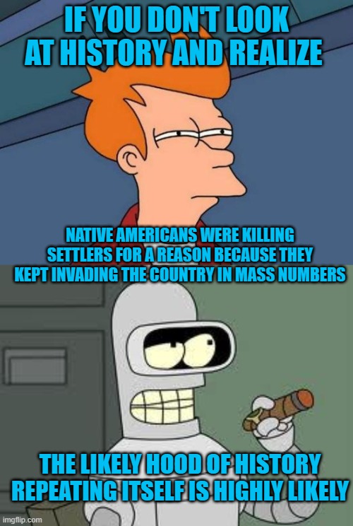 IF YOU DON'T LOOK AT HISTORY AND REALIZE; NATIVE AMERICANS WERE KILLING SETTLERS FOR A REASON BECAUSE THEY KEPT INVADING THE COUNTRY IN MASS NUMBERS; THE LIKELY HOOD OF HISTORY REPEATING ITSELF IS HIGHLY LIKELY | image tagged in memes,futurama fry,bender | made w/ Imgflip meme maker