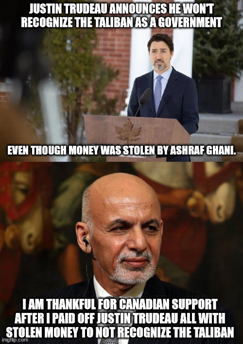 Canada and former Afghan President | JUSTIN TRUDEAU ANNOUNCES HE WON'T RECOGNIZE THE TALIBAN AS A GOVERNMENT; EVEN THOUGH MONEY WAS STOLEN BY ASHRAF GHANI. I AM THANKFUL FOR CANADIAN SUPPORT AFTER I PAID OFF JUSTIN TRUDEAU ALL WITH STOLEN MONEY TO NOT RECOGNIZE THE TALIBAN | image tagged in afghanistan,taliban,ashraf ghani,oh canada | made w/ Imgflip meme maker