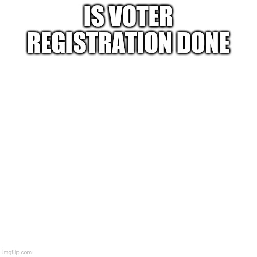 Is it ... | IS VOTER REGISTRATION DONE | image tagged in memes,blank transparent square | made w/ Imgflip meme maker