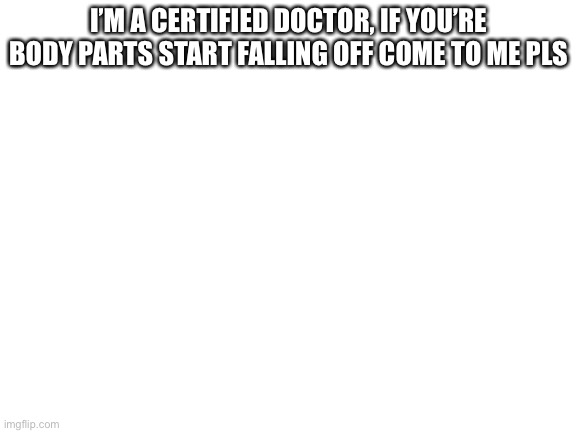 E | I’M A CERTIFIED DOCTOR, IF YOU’RE BODY PARTS START FALLING OFF COME TO ME PLS | image tagged in blank white template | made w/ Imgflip meme maker