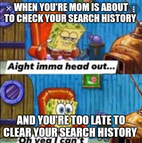 What's up with this search history stuff? |  WHEN YOU'RE MOM IS ABOUT TO CHECK YOUR SEARCH HISTORY; AND YOU'RE TOO LATE TO CLEAR YOUR SEARCH HISTORY | image tagged in ight imma head out oh yea i can't,search history | made w/ Imgflip meme maker