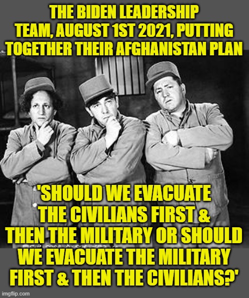 You always know something bad will happen... | THE BIDEN LEADERSHIP TEAM, AUGUST 1ST 2021, PUTTING TOGETHER THEIR AFGHANISTAN PLAN; 'SHOULD WE EVACUATE THE CIVILIANS FIRST & THEN THE MILITARY OR SHOULD WE EVACUATE THE MILITARY FIRST & THEN THE CIVILIANS?' | image tagged in three stooges thinking,biden,afghanistan,debacle | made w/ Imgflip meme maker