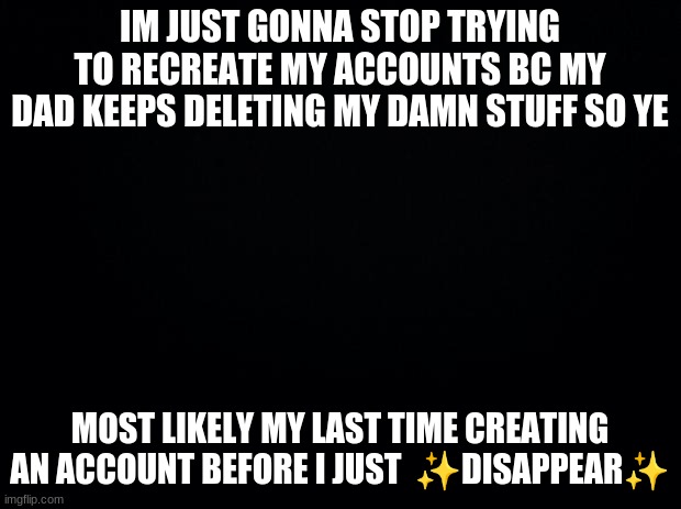 again: this is -lazy_daisy-/Daeath_Just_because/-daisy_cat-  -^- | IM JUST GONNA STOP TRYING TO RECREATE MY ACCOUNTS BC MY DAD KEEPS DELETING MY DAMN STUFF SO YE; MOST LIKELY MY LAST TIME CREATING AN ACCOUNT BEFORE I JUST  ✨DISAPPEAR✨ | image tagged in black background | made w/ Imgflip meme maker