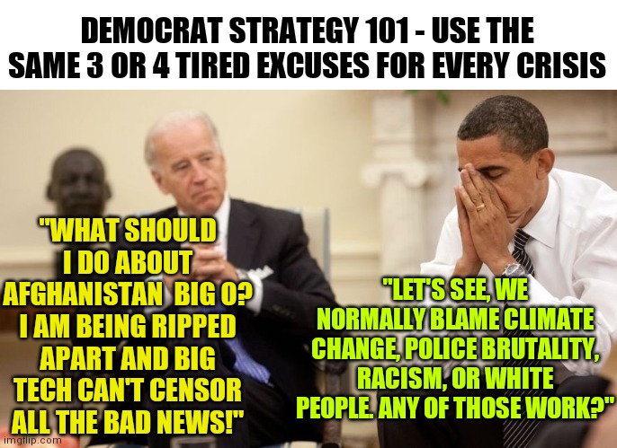 Afghanistan, can't wait to hear how climate change is blamed for Biden's latest policy disaster. | DEMOCRAT STRATEGY 101 - USE THE SAME 3 OR 4 TIRED EXCUSES FOR EVERY CRISIS; "WHAT SHOULD I DO ABOUT AFGHANISTAN  BIG O? I AM BEING RIPPED APART AND BIG TECH CAN'T CENSOR ALL THE BAD NEWS!"; "LET'S SEE, WE NORMALLY BLAME CLIMATE CHANGE, POLICE BRUTALITY, RACISM, OR WHITE PEOPLE. ANY OF THOSE WORK?" | image tagged in biden obama,afghanistan,failure,liberal logic,democrat | made w/ Imgflip meme maker