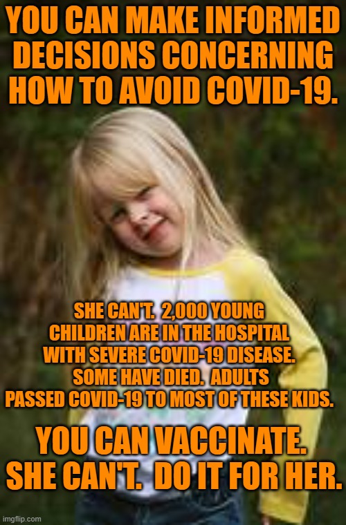 Save American children!  Vaccinate! | YOU CAN MAKE INFORMED DECISIONS CONCERNING HOW TO AVOID COVID-19. SHE CAN'T.  2,000 YOUNG CHILDREN ARE IN THE HOSPITAL WITH SEVERE COVID-19 DISEASE.  SOME HAVE DIED.  ADULTS PASSED COVID-19 TO MOST OF THESE KIDS. YOU CAN VACCINATE.  SHE CAN'T.  DO IT FOR HER. | image tagged in politics | made w/ Imgflip meme maker