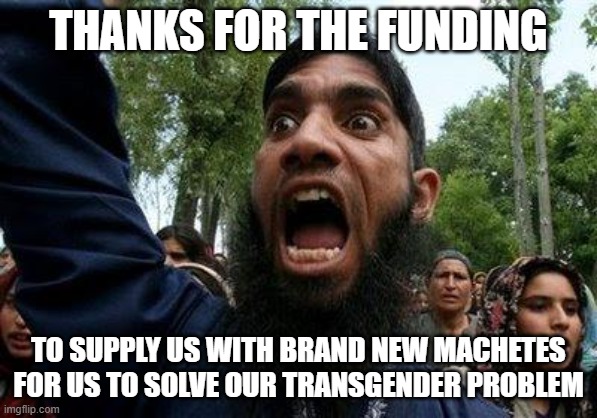 Angry Muslim | THANKS FOR THE FUNDING TO SUPPLY US WITH BRAND NEW MACHETES FOR US TO SOLVE OUR TRANSGENDER PROBLEM | image tagged in angry muslim | made w/ Imgflip meme maker