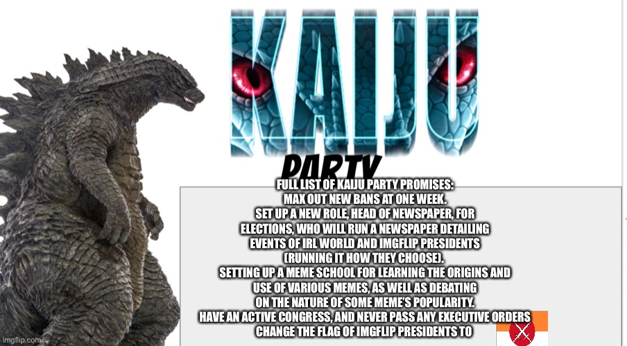 Kaiju Party announcement | FULL LIST OF KAIJU PARTY PROMISES:
MAX OUT NEW BANS AT ONE WEEK.
SET UP A NEW ROLE, HEAD OF NEWSPAPER, FOR ELECTIONS, WHO WILL RUN A NEWSPAPER DETAILING EVENTS OF IRL WORLD AND IMGFLIP PRESIDENTS (RUNNING IT HOW THEY CHOOSE). 
SETTING UP A MEME SCHOOL FOR LEARNING THE ORIGINS AND USE OF VARIOUS MEMES, AS WELL AS DEBATING ON THE NATURE OF SOME MEME’S POPULARITY.
HAVE AN ACTIVE CONGRESS, AND NEVER PASS ANY EXECUTIVE ORDERS
CHANGE THE FLAG OF IMGFLIP PRESIDENTS TO | image tagged in kaiju party announcement | made w/ Imgflip meme maker