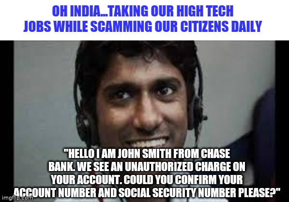 Worried yet? | OH INDIA...TAKING OUR HIGH TECH JOBS WHILE SCAMMING OUR CITIZENS DAILY; "HELLO I AM JOHN SMITH FROM CHASE BANK. WE SEE AN UNAUTHORIZED CHARGE ON YOUR ACCOUNT. COULD YOU CONFIRM YOUR ACCOUNT NUMBER AND SOCIAL SECURITY NUMBER PLEASE?" | image tagged in indian scammer,hypocrisy | made w/ Imgflip meme maker