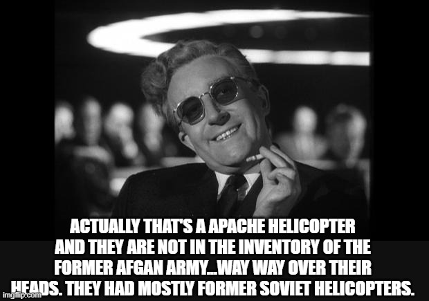 dr strangelove | ACTUALLY THAT'S A APACHE HELICOPTER AND THEY ARE NOT IN THE INVENTORY OF THE FORMER AFGAN ARMY...WAY WAY OVER THEIR HEADS. THEY HAD MOSTLY F | image tagged in dr strangelove | made w/ Imgflip meme maker