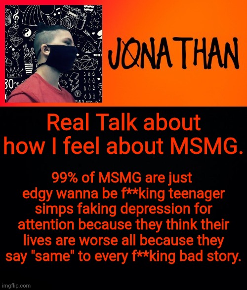 Real Talk about how I feel about MSMG. 99% of MSMG are just 
edgy wanna be f**king teenager simps faking depression for attention because they think their lives are worse all because they say "same" to every f**king bad story. | image tagged in jonathan the high school kid | made w/ Imgflip meme maker