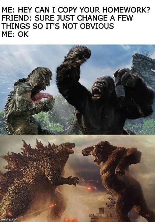 ME: HEY CAN I COPY YOUR HOMEWORK?
FRIEND: SURE JUST CHANGE A FEW 
THINGS SO IT'S NOT OBVIOUS
ME: OK | image tagged in godzilla vs kong,king kong,godzilla | made w/ Imgflip meme maker