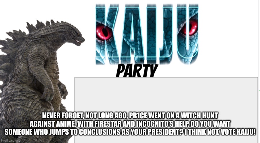 Kaiju Party announcement | NEVER FORGET, NOT LONG AGO, PR1CE WENT ON A WITCH HUNT AGAINST ANIME, WITH FIRESTAR AND INCOGNITO’S HELP. DO YOU WANT SOMEONE WHO JUMPS TO CONCLUSIONS AS YOUR PRESIDENT? I THINK NOT. VOTE KAIJU! | image tagged in kaiju party announcement | made w/ Imgflip meme maker