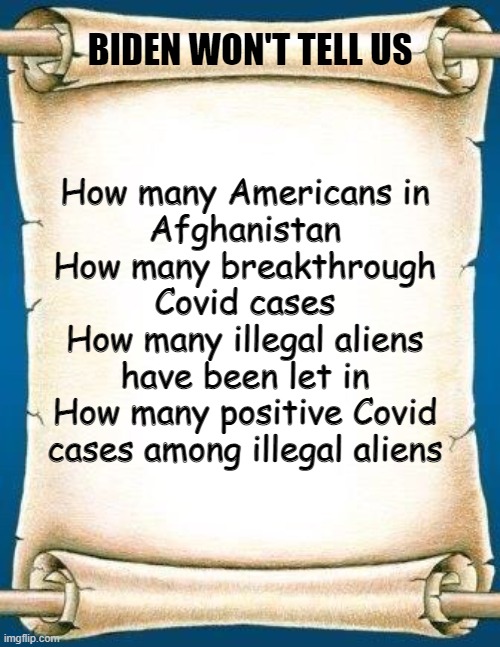 Scroll | BIDEN WON'T TELL US; How many Americans in
Afghanistan
How many breakthrough
Covid cases
How many illegal aliens
have been let in
How many positive Covid
cases among illegal aliens | image tagged in scroll | made w/ Imgflip meme maker