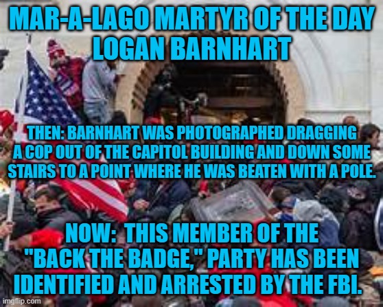 They should stop pretending that they really care about cops. | MAR-A-LAGO MARTYR OF THE DAY
LOGAN BARNHART; THEN: BARNHART WAS PHOTOGRAPHED DRAGGING A COP OUT OF THE CAPITOL BUILDING AND DOWN SOME STAIRS TO A POINT WHERE HE WAS BEATEN WITH A POLE. NOW:  THIS MEMBER OF THE "BACK THE BADGE," PARTY HAS BEEN IDENTIFIED AND ARRESTED BY THE FBI. | image tagged in politics | made w/ Imgflip meme maker