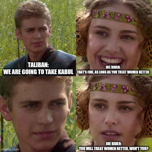 Anakin Padme 4 Panel | TALIBAN:
WE ARE GOING TO TAKE KABUL; JOE BIDEN:
THAT'S FINE, AS LONG AS YOU TREAT WOMEN BETTER; JOE BIDEN:
YOU WILL TREAT WOMEN BETTER, WON'T YOU? | image tagged in anakin padme 4 panel | made w/ Imgflip meme maker