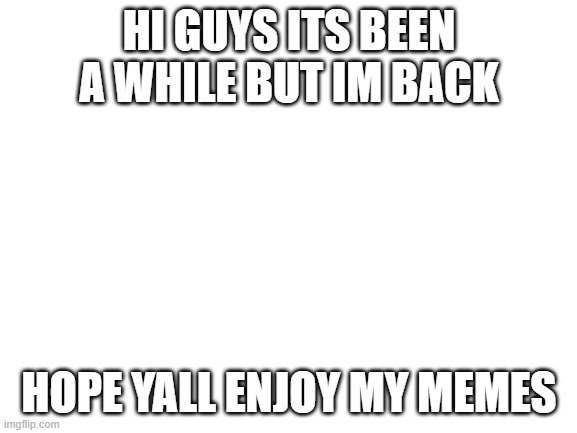 hi | HI GUYS ITS BEEN A WHILE BUT IM BACK; HOPE YALL ENJOY MY MEMES | image tagged in blank white template,memes | made w/ Imgflip meme maker
